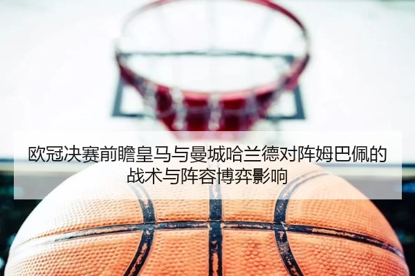 欧冠决赛前瞻皇马与曼城哈兰德对阵姆巴佩的战术与阵容博弈影响